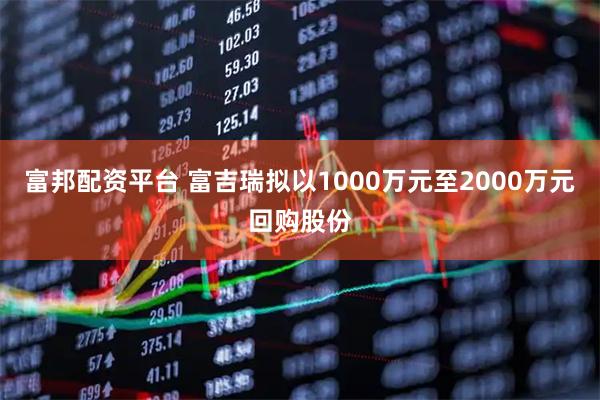 富邦配资平台 富吉瑞拟以1000万元至2000万元回购股份