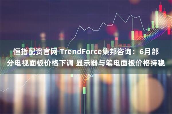 恒指配资官网 TrendForce集邦咨询：6月部分电视面板价格下调 显示器与笔电面板价格持稳