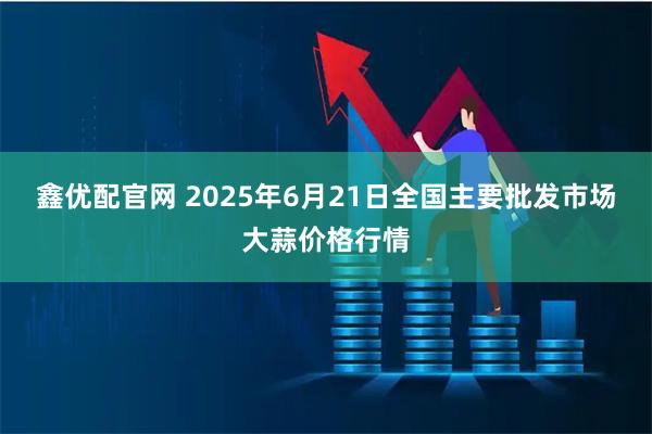 鑫优配官网 2025年6月21日全国主要批发市场大蒜价格行情
