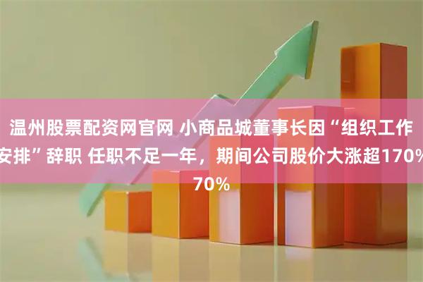 温州股票配资网官网 小商品城董事长因“组织工作安排”辞职 任职不足一年，期间公司股价大涨超170%
