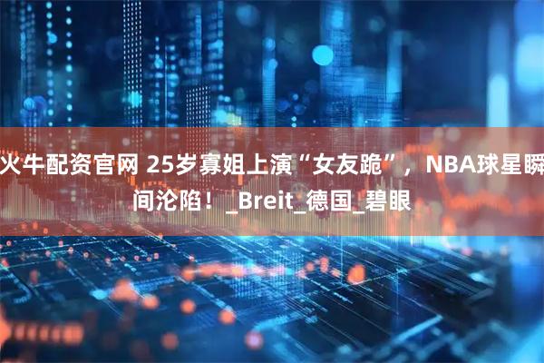 火牛配资官网 25岁寡姐上演“女友跪”，NBA球星瞬间沦陷！_Breit_德国_碧眼