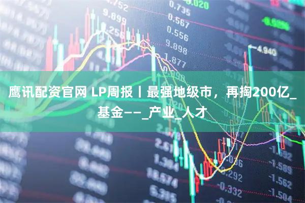 鹰讯配资官网 LP周报丨最强地级市，再掏200亿_基金——_产业_人才
