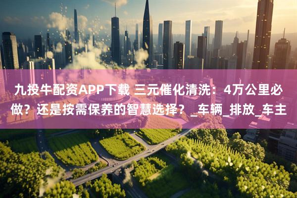 九投牛配资APP下载 三元催化清洗：4万公里必做？还是按需保养的智慧选择？_车辆_排放_车主