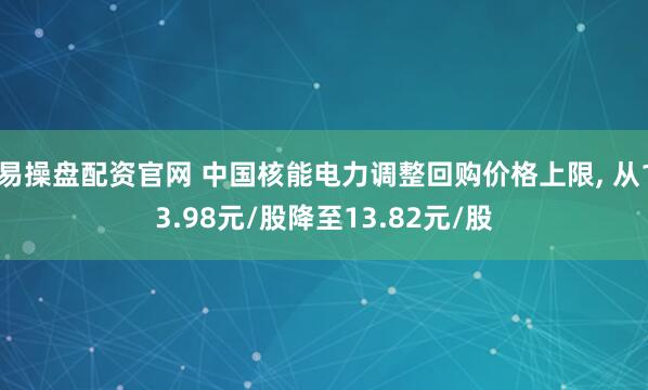 易操盘配资官网 中国核能电力调整回购价格上限, 从13.98元/股降至13.82元/股