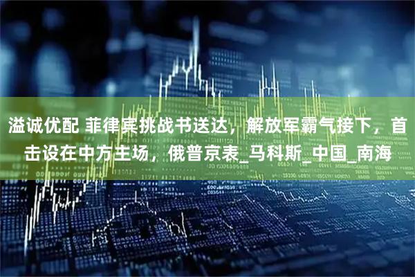 溢诚优配 菲律宾挑战书送达，解放军霸气接下，首击设在中方主场，俄普京表_马科斯_中国_南海