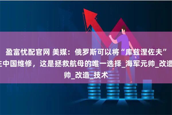 盈富忧配官网 美媒：俄罗斯可以将“库兹涅佐夫”号送往中国维修，这是拯救航母的唯一选择_海军元帅_改造_技术