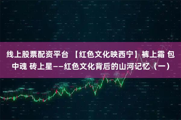 线上股票配资平台 【红色文化映西宁】裤上霜 包中魂 砖上星——红色文化背后的山河记忆（一）