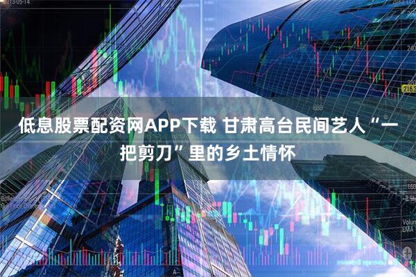低息股票配资网APP下载 甘肃高台民间艺人“一把剪刀”里的乡土情怀