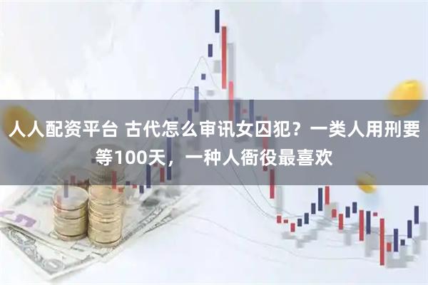 人人配资平台 古代怎么审讯女囚犯？一类人用刑要等100天，一种人衙役最喜欢