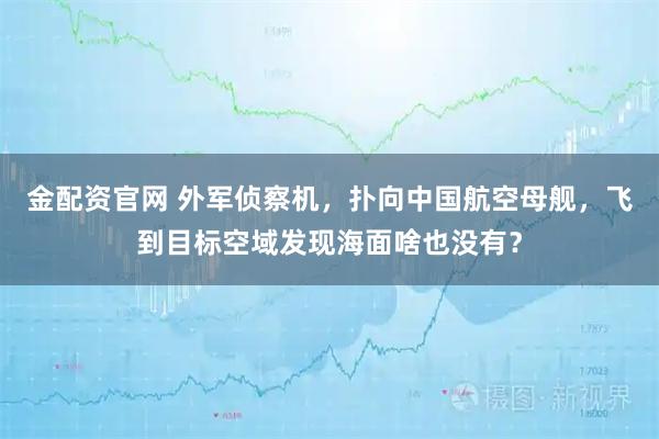 金配资官网 外军侦察机，扑向中国航空母舰，飞到目标空域发现海面啥也没有？