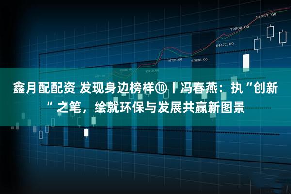 鑫月配配资 发现身边榜样⑩丨冯春燕：执“创新”之笔，绘就环保与发展共赢新图景