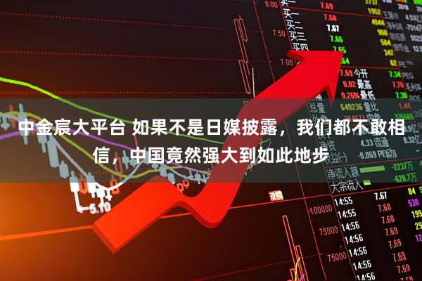 中金宸大平台 如果不是日媒披露，我们都不敢相信，中国竟然强大到如此地步