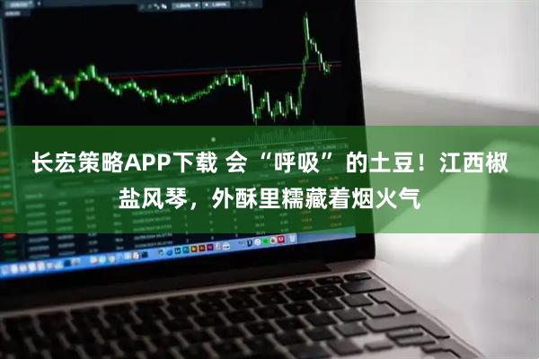 长宏策略APP下载 会 “呼吸” 的土豆！江西椒盐风琴，外酥里糯藏着烟火气