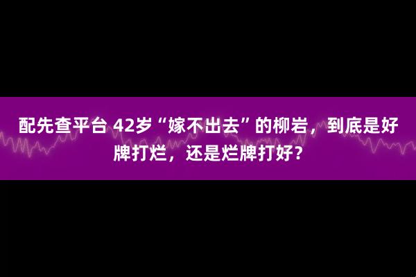 配先查平台 42岁“嫁不出去”的柳岩，到底是好牌打烂，还是烂牌打好？