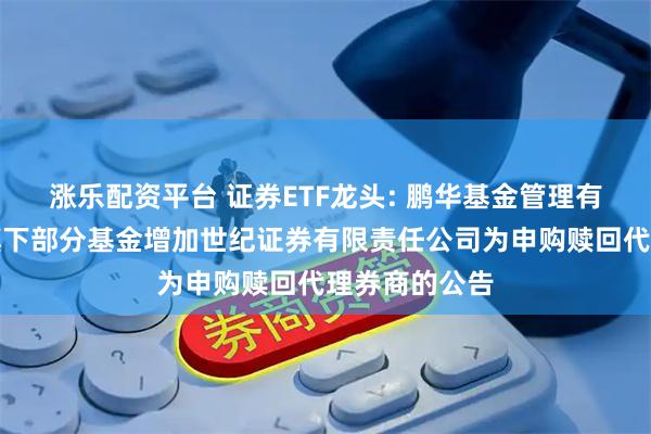 涨乐配资平台 证券ETF龙头: 鹏华基金管理有限公司关于旗下部分基金增加世纪证券有限责任公司为申购赎回代理券商的公告