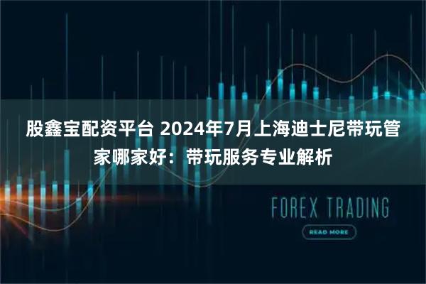 股鑫宝配资平台 2024年7月上海迪士尼带玩管家哪家好：带玩服务专业解析