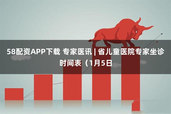 58配资APP下载 专家医讯 | 省儿童医院专家坐诊时间表（1月5日