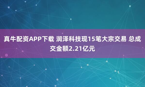 真牛配资APP下载 润泽科技现15笔大宗交易 总成交金额2.21亿元