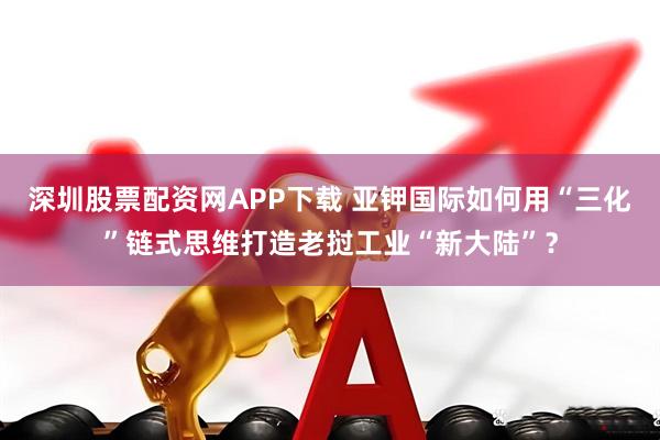 深圳股票配资网APP下载 亚钾国际如何用“三化”链式思维打造老挝工业“新大陆”？