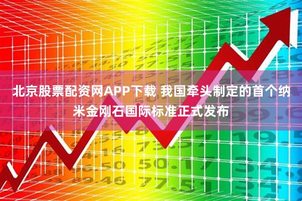 北京股票配资网APP下载 我国牵头制定的首个纳米金刚石国际标准正式发布