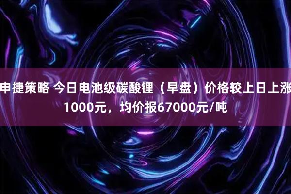 申捷策略 今日电池级碳酸锂（早盘）价格较上日上涨1000元，均价报67000元/吨