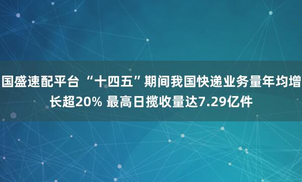 国盛速配平台 “十四五”期间我国快递业务量年均增长超20% 最高日揽收量达7.29亿件