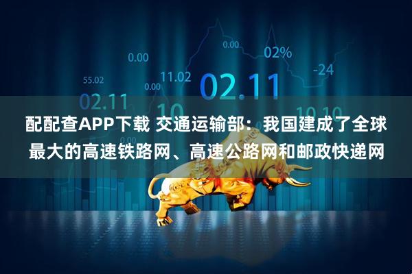 配配查APP下载 交通运输部：我国建成了全球最大的高速铁路网、高速公路网和邮政快递网