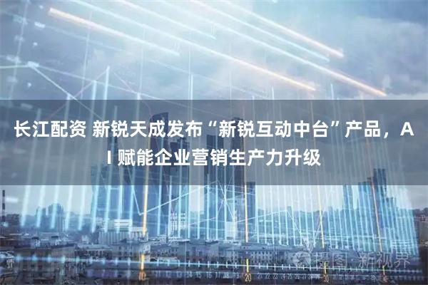 长江配资 新锐天成发布“新锐互动中台”产品，AI 赋能企业营销生产力升级