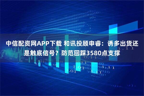 中信配资网APP下载 和讯投顾申睿：诱多出货还是触底信号？防范回踩3580点支撑