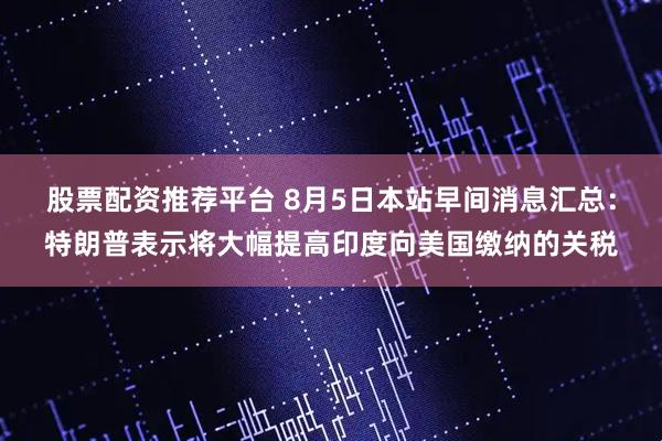 股票配资推荐平台 8月5日本站早间消息汇总：特朗普表示将大幅提高印度向美国缴纳的关税