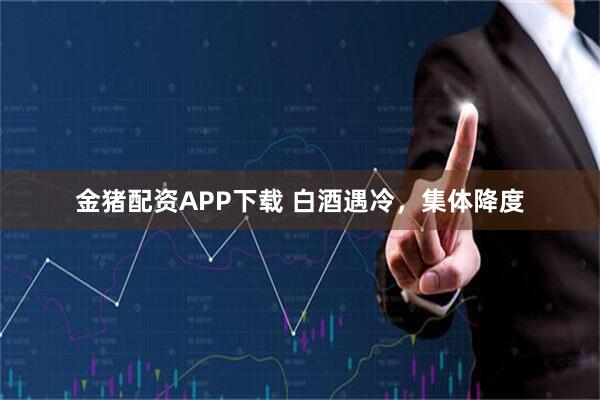 金猪配资APP下载 白酒遇冷，集体降度