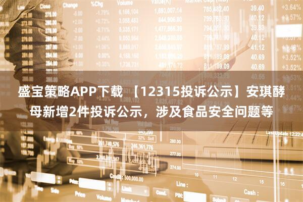 盛宝策略APP下载 【12315投诉公示】安琪酵母新增2件投诉公示，涉及食品安全问题等