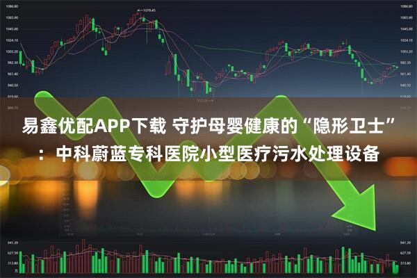 易鑫优配APP下载 守护母婴健康的“隐形卫士”：中科蔚蓝专科医院小型医疗污水处理设备