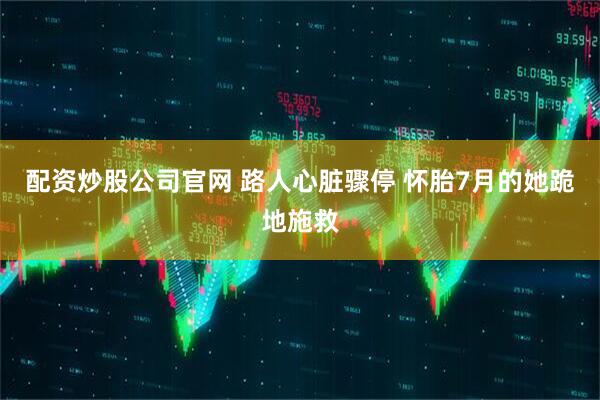 配资炒股公司官网 路人心脏骤停 怀胎7月的她跪地施救