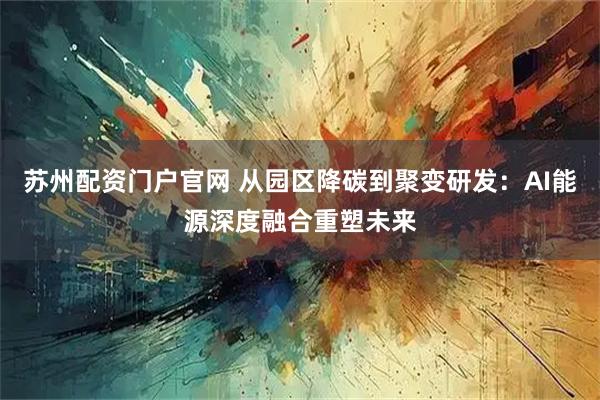 苏州配资门户官网 从园区降碳到聚变研发：AI能源深度融合重塑未来