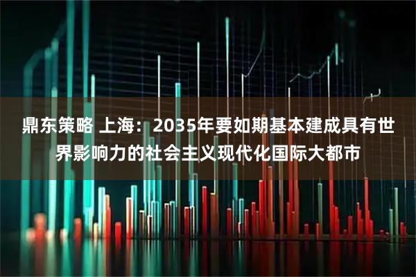 鼎东策略 上海：2035年要如期基本建成具有世界影响力的社会主义现代化国际大都市