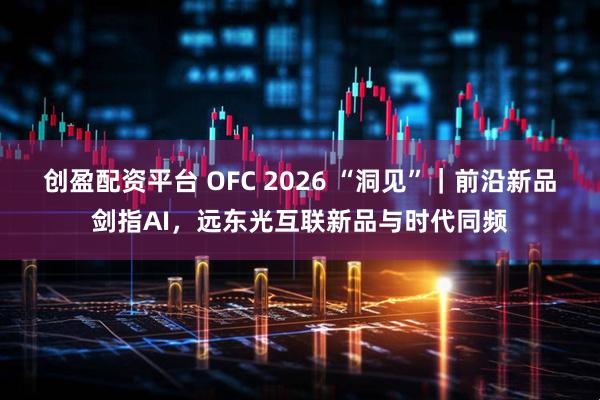 创盈配资平台 OFC 2026 “洞见”｜前沿新品剑指AI，远东光互联新品与时代同频