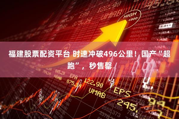 福建股票配资平台 时速冲破496公里！国产“超跑”，秒售罄